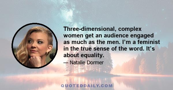 Three-dimensional, complex women get an audience engaged as much as the men. I’m a feminist in the true sense of the word. It’s about equality.