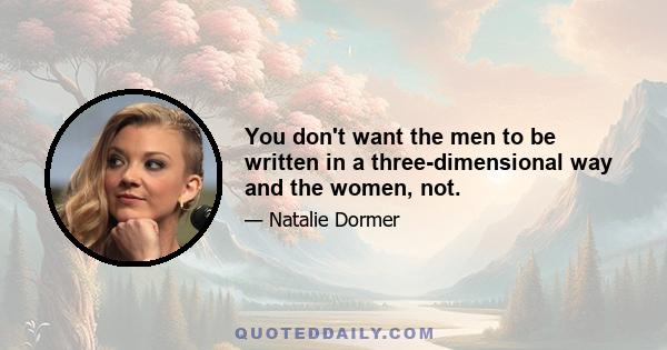 You don't want the men to be written in a three-dimensional way and the women, not.