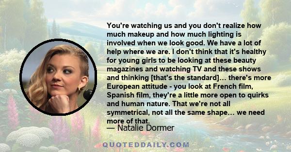 You're watching us and you don't realize how much makeup and how much lighting is involved when we look good. We have a lot of help where we are. I don't think that it's healthy for young girls to be looking at these