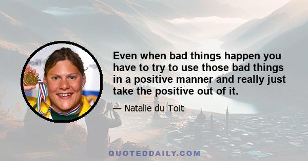 Even when bad things happen you have to try to use those bad things in a positive manner and really just take the positive out of it.