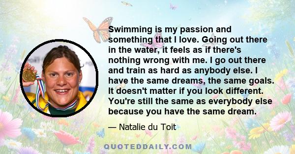 Swimming is my passion and something that I love. Going out there in the water, it feels as if there's nothing wrong with me. I go out there and train as hard as anybody else. I have the same dreams, the same goals. It