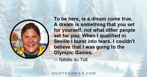 To be here, is a dream come true. A dream is something that you set for yourself, not what other people set for you. When I qualified in Seville I burst into tears. I couldn't believe that I was going to the Olympic