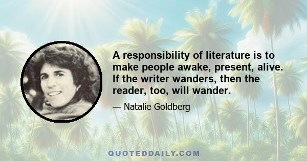 A responsibility of literature is to make people awake, present, alive. If the writer wanders, then the reader, too, will wander.