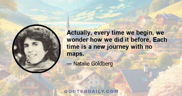 Actually, every time we begin, we wonder how we did it before, Each time is a new journey with no maps.