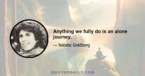 Anything we fully do is an alone journey.