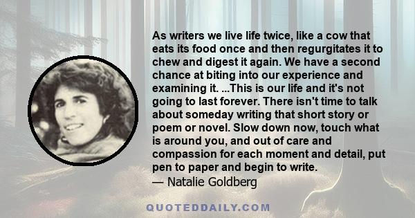 As writers we live life twice, like a cow that eats its food once and then regurgitates it to chew and digest it again. We have a second chance at biting into our experience and examining it. ...This is our life and