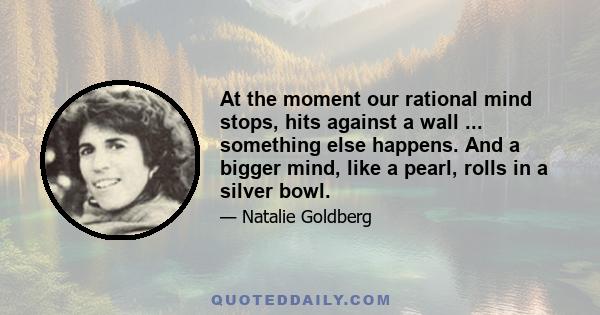 At the moment our rational mind stops, hits against a wall ... something else happens. And a bigger mind, like a pearl, rolls in a silver bowl.