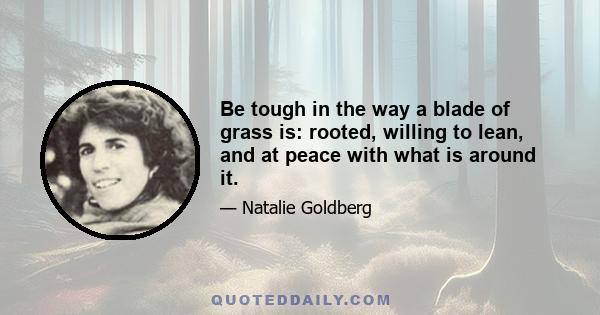 Be tough in the way a blade of grass is: rooted, willing to lean, and at peace with what is around it.