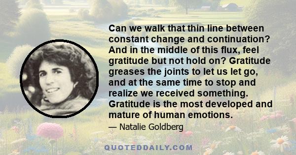 Can we walk that thin line between constant change and continuation? And in the middle of this flux, feel gratitude but not hold on? Gratitude greases the joints to let us let go, and at the same time to stop and