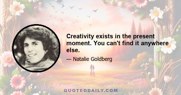 Creativity exists in the present moment. You can't find it anywhere else.