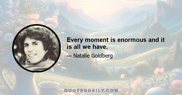 Every moment is enormous and it is all we have.