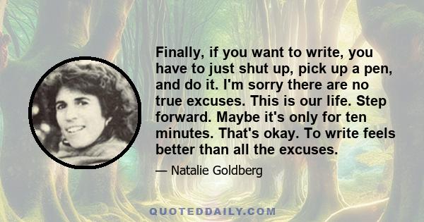 Finally, if you want to write, you have to just shut up, pick up a pen, and do it. I'm sorry there are no true excuses. This is our life. Step forward. Maybe it's only for ten minutes. That's okay. To write feels better 