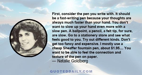 First, consider the pen you write with. It should be a fast-writing pen because your thoughts are always much faster than your hand. You don't want to slow up your hand even more with a slow pen. A ballpoint, a pencil,