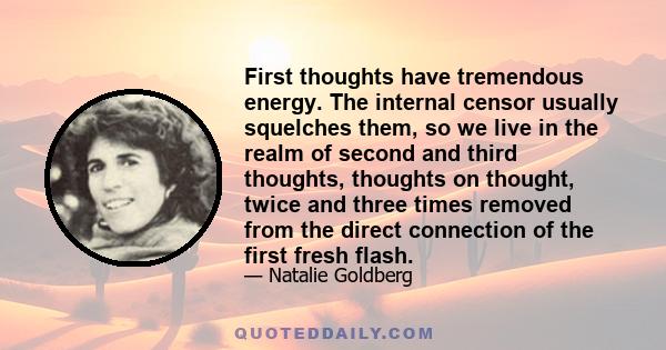 First thoughts have tremendous energy. The internal censor usually squelches them, so we live in the realm of second and third thoughts, thoughts on thought, twice and three times removed from the direct connection of