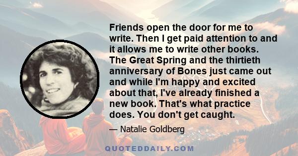 Friends open the door for me to write. Then I get paid attention to and it allows me to write other books. The Great Spring and the thirtieth anniversary of Bones just came out and while I'm happy and excited about