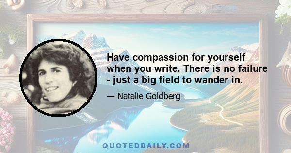 Have compassion for yourself when you write. There is no failure - just a big field to wander in.