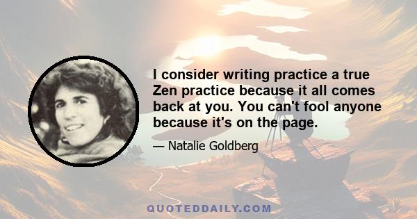 I consider writing practice a true Zen practice because it all comes back at you. You can't fool anyone because it's on the page.