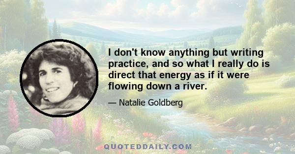 I don't know anything but writing practice, and so what I really do is direct that energy as if it were flowing down a river.