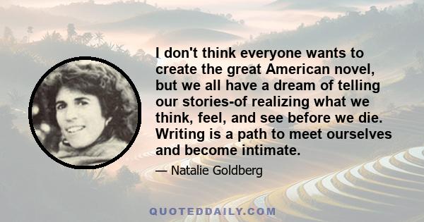 I don't think everyone wants to create the great American novel, but we all have a dream of telling our stories-of realizing what we think, feel, and see before we die. Writing is a path to meet ourselves and become