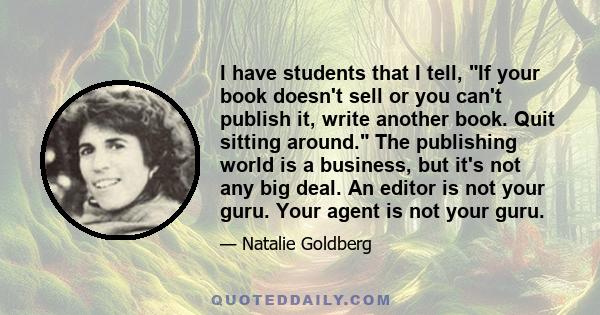 I have students that I tell, If your book doesn't sell or you can't publish it, write another book. Quit sitting around. The publishing world is a business, but it's not any big deal. An editor is not your guru. Your