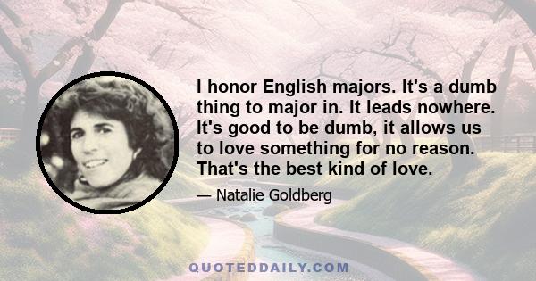 I honor English majors. It's a dumb thing to major in. It leads nowhere. It's good to be dumb, it allows us to love something for no reason. That's the best kind of love.