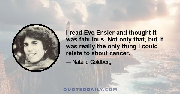 I read Eve Ensler and thought it was fabulous. Not only that, but it was really the only thing I could relate to about cancer.