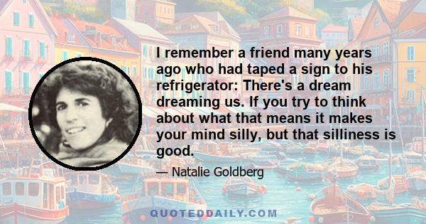 I remember a friend many years ago who had taped a sign to his refrigerator: There's a dream dreaming us. If you try to think about what that means it makes your mind silly, but that silliness is good.