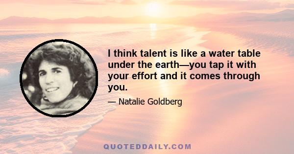 I think talent is like a water table under the earth—you tap it with your effort and it comes through you.