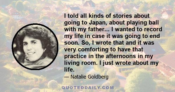 I told all kinds of stories about going to Japan, about playing ball with my father... I wanted to record my life in case it was going to end soon. So, I wrote that and it was very comforting to have that practice in