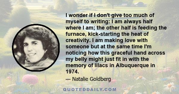 I wonder if I don't give too much of myself to writing: I am always half where I am; the other half is feeding the furnace, kick-starting the heat of creativity. I am making love with someone but at the same time I'm