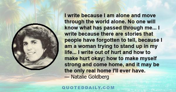 I write because I am alone and move through the world alone. No one will know what has passed through me... I write because there are stories that people have forgotten to tell, because I am a woman trying to stand up