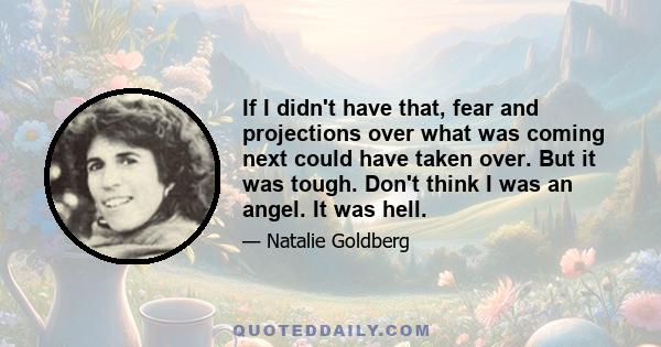 If I didn't have that, fear and projections over what was coming next could have taken over. But it was tough. Don't think I was an angel. It was hell.