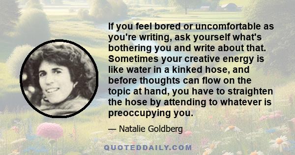 If you feel bored or uncomfortable as you're writing, ask yourself what's bothering you and write about that. Sometimes your creative energy is like water in a kinked hose, and before thoughts can flow on the topic at