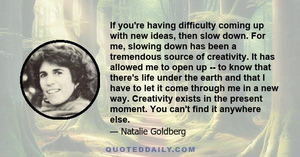 If you're having difficulty coming up with new ideas, then slow down. For me, slowing down has been a tremendous source of creativity. It has allowed me to open up -- to know that there's life under the earth and that I 