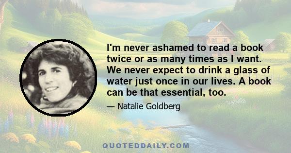 I'm never ashamed to read a book twice or as many times as I want. We never expect to drink a glass of water just once in our lives. A book can be that essential, too.