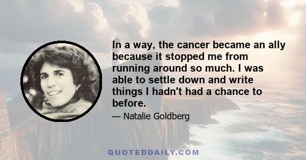 In a way, the cancer became an ally because it stopped me from running around so much. I was able to settle down and write things I hadn't had a chance to before.