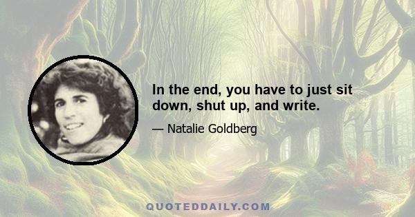 In the end, you have to just sit down, shut up, and write.