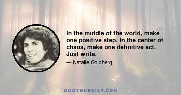 In the middle of the world, make one positive step. In the center of chaos, make one definitive act. Just write.