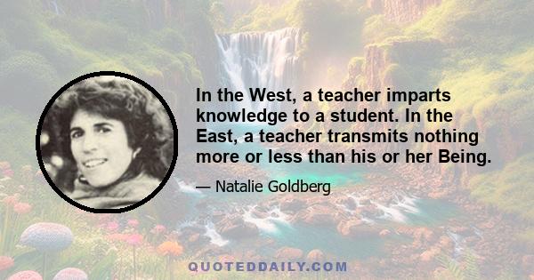 In the West, a teacher imparts knowledge to a student. In the East, a teacher transmits nothing more or less than his or her Being.