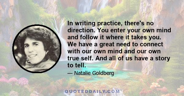 In writing practice, there's no direction. You enter your own mind and follow it where it takes you. We have a great need to connect with our own mind and our own true self. And all of us have a story to tell.