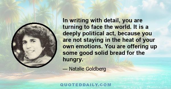 In writing with detail, you are turning to face the world. It is a deeply political act, because you are not staying in the heat of your own emotions. You are offering up some good solid bread for the hungry.