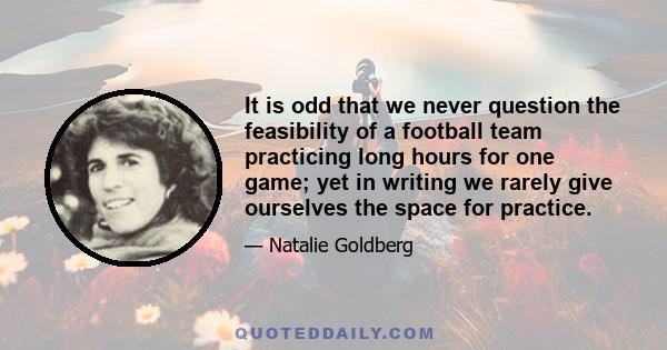 It is odd that we never question the feasibility of a football team practicing long hours for one game; yet in writing we rarely give ourselves the space for practice.