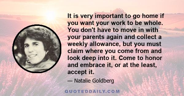 It is very important to go home if you want your work to be whole. You don't have to move in with your parents again and collect a weekly allowance, but you must claim where you come from and look deep into it. Come to