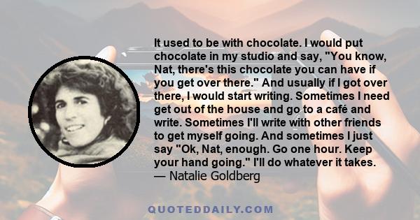 It used to be with chocolate. I would put chocolate in my studio and say, You know, Nat, there's this chocolate you can have if you get over there. And usually if I got over there, I would start writing. Sometimes I