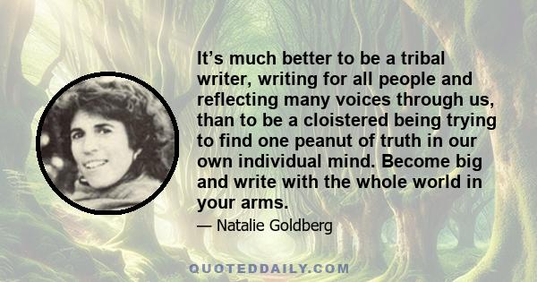 It’s much better to be a tribal writer, writing for all people and reflecting many voices through us, than to be a cloistered being trying to find one peanut of truth in our own individual mind. Become big and write