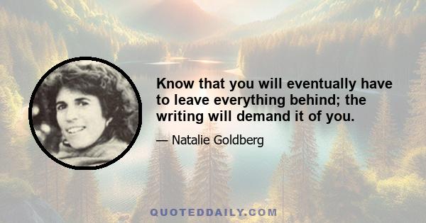 Know that you will eventually have to leave everything behind; the writing will demand it of you.