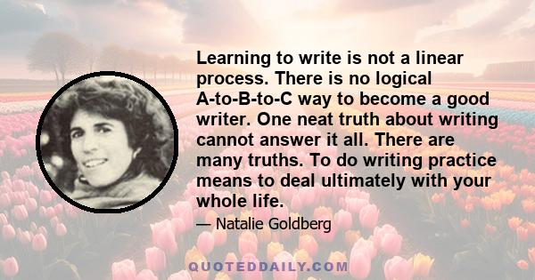 Learning to write is not a linear process. There is no logical A-to-B-to-C way to become a good writer. One neat truth about writing cannot answer it all. There are many truths. To do writing practice means to deal