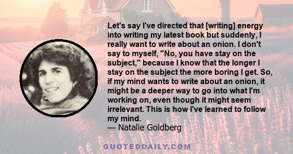 Let's say I've directed that [writing] energy into writing my latest book but suddenly, I really want to write about an onion. I don't say to myself, No, you have stay on the subject, because I know that the longer I