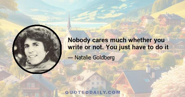 Nobody cares much whether you write or not. You just have to do it