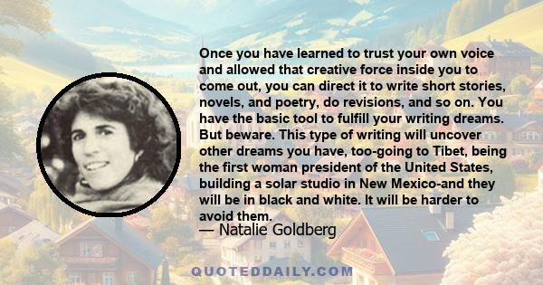 Once you have learned to trust your own voice and allowed that creative force inside you to come out, you can direct it to write short stories, novels, and poetry, do revisions, and so on. You have the basic tool to